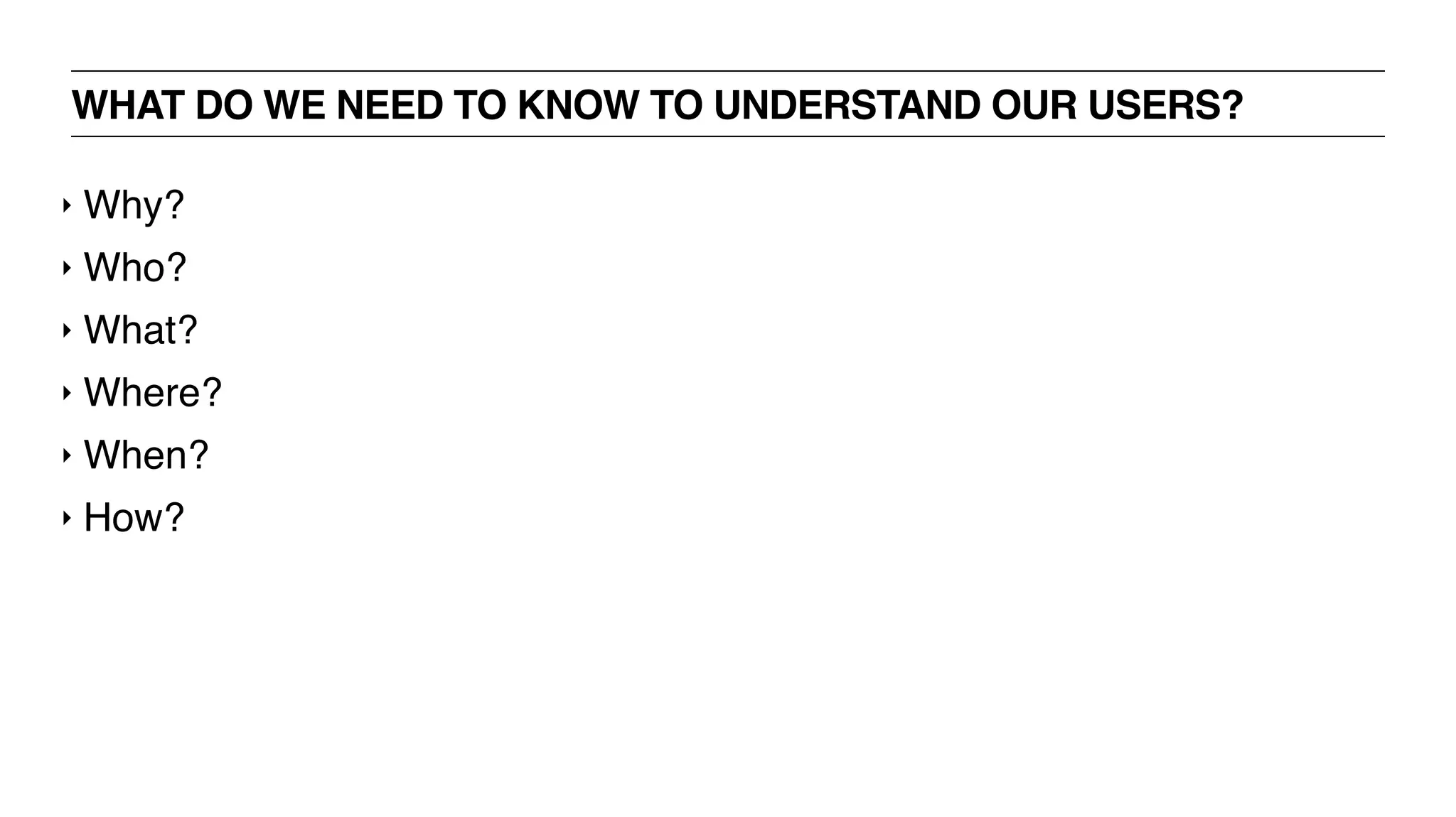 WHAT DO WE NEED TO KNOW TO UNDERSTAND OUR USERS?
‣ Why?
‣ Who?
‣ What?
‣ Where?
‣ When?
‣ How?
 