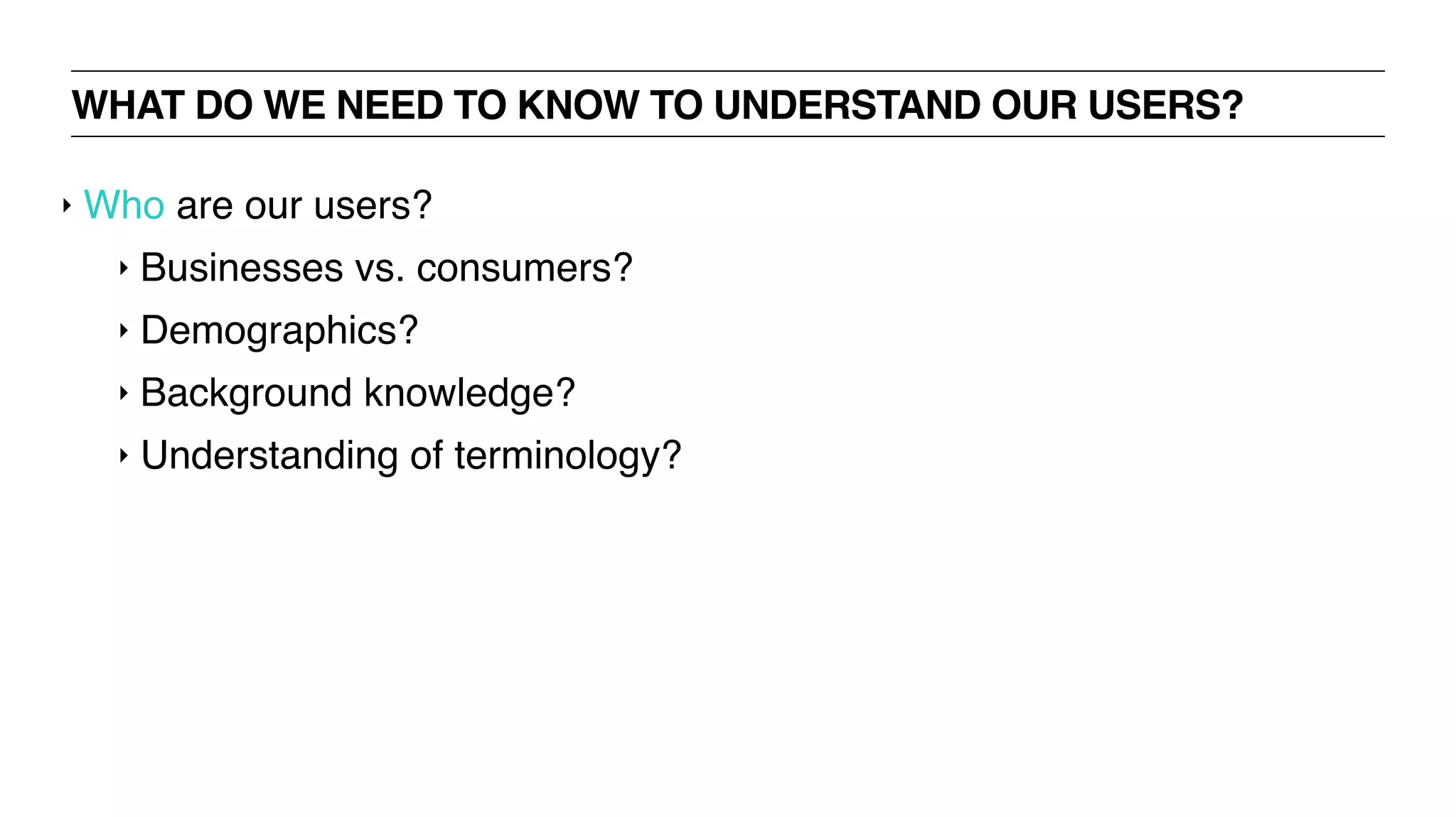 WHAT DO WE NEED TO KNOW TO UNDERSTAND OUR USERS?
‣ Who are our users?
‣ Businesses vs. consumers?
‣ Demographics?
‣ Background knowledge?
‣ Understanding of terminology?
 