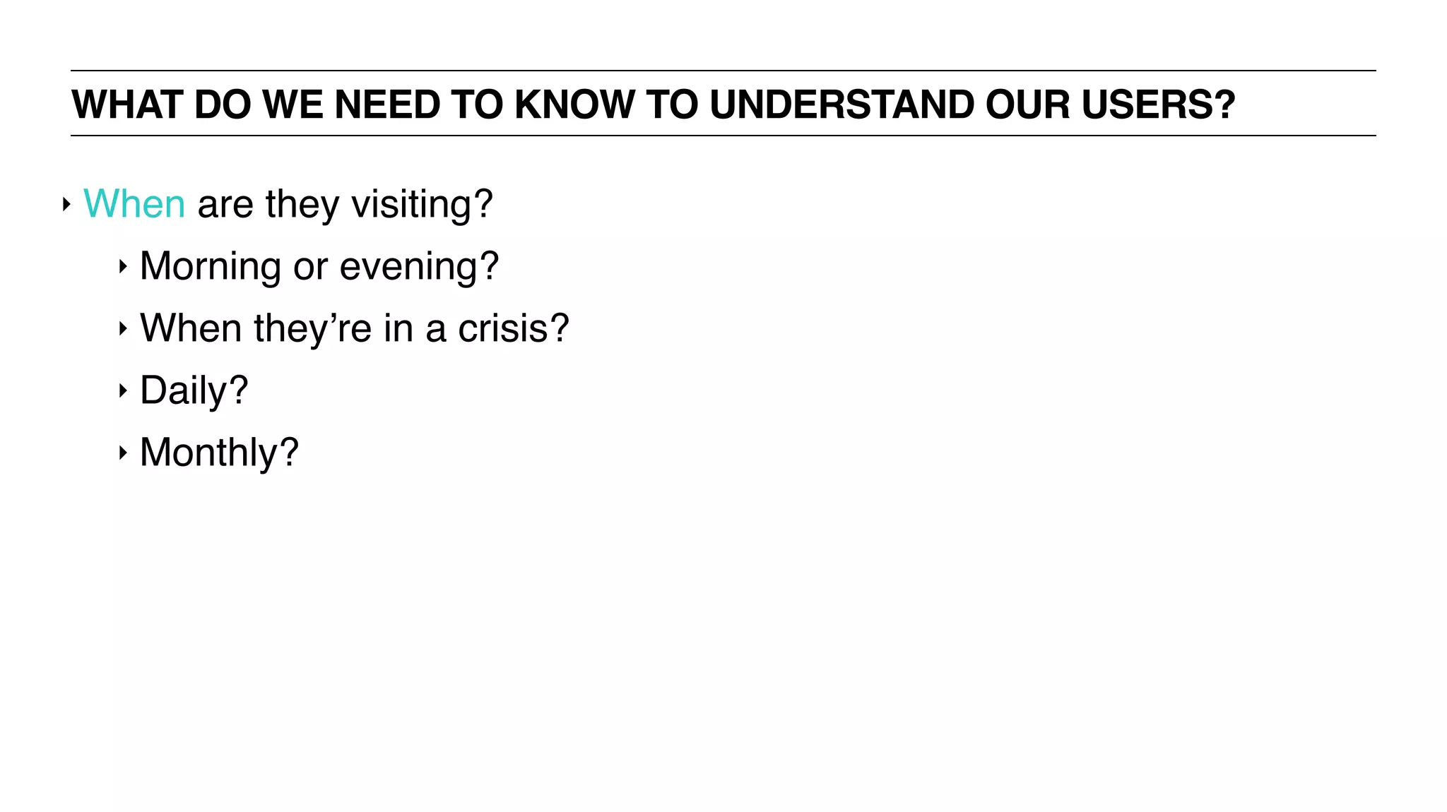 WHAT DO WE NEED TO KNOW TO UNDERSTAND OUR USERS?
‣ When are they visiting?
‣ Morning or evening?
‣ When they’re in a crisis?
‣ Daily?
‣ Monthly?
 
