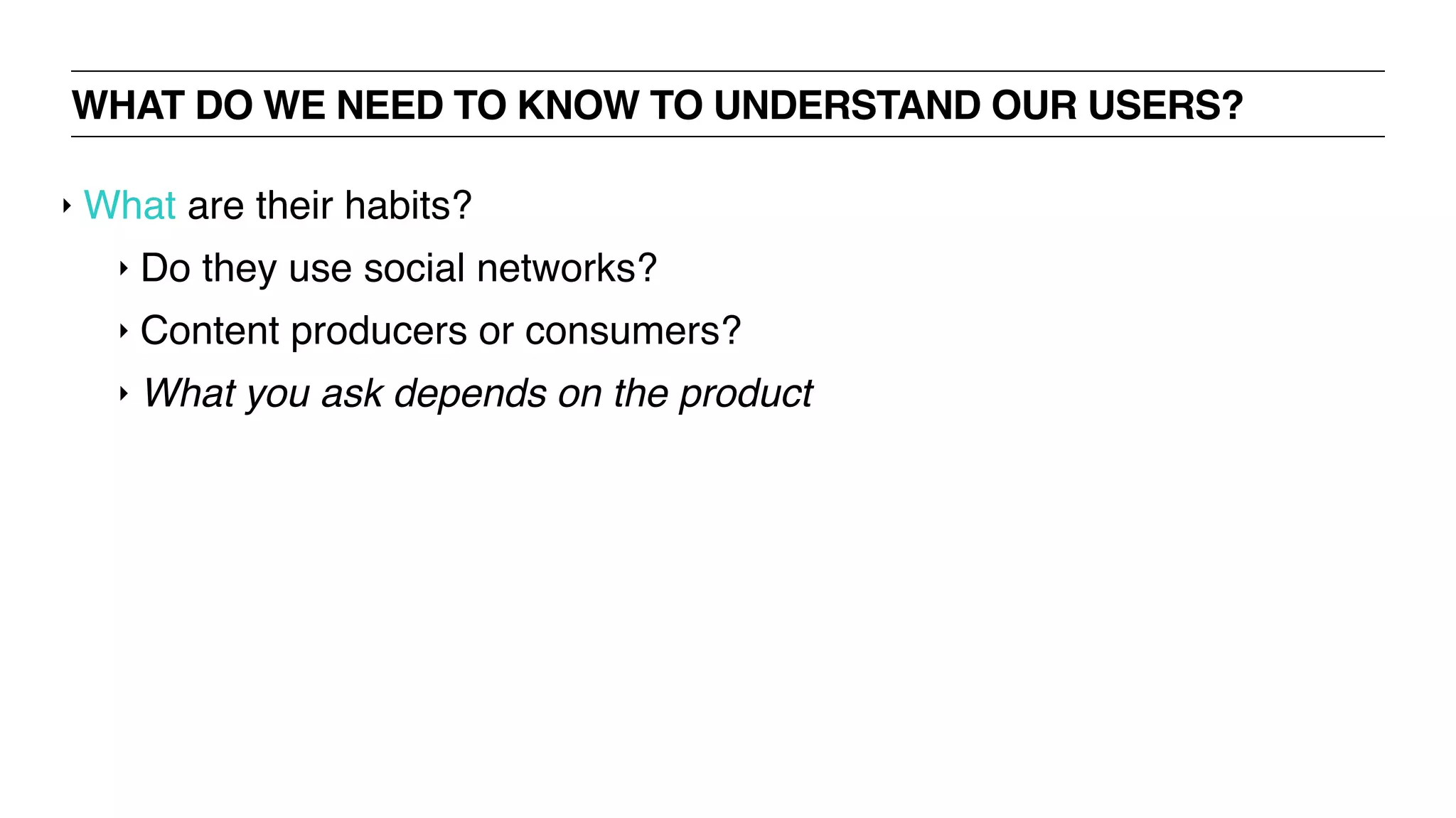 WHAT DO WE NEED TO KNOW TO UNDERSTAND OUR USERS?
‣ What are their habits?
‣ Do they use social networks?
‣ Content producers or consumers?
‣ What you ask depends on the product
 