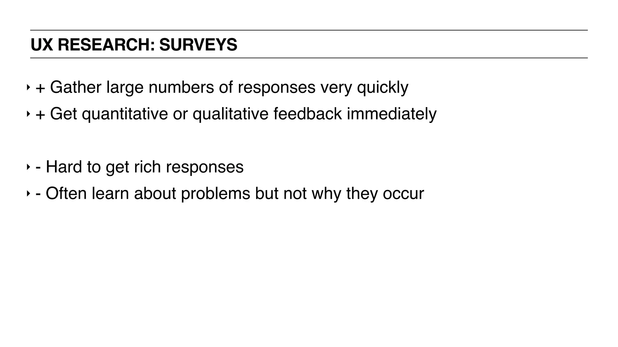 UX RESEARCH: SURVEYS
‣ + Gather large numbers of responses very quickly
‣ + Get quantitative or qualitative feedback immediately
‣ - Hard to get rich responses
‣ - Often learn about problems but not why they occur
 