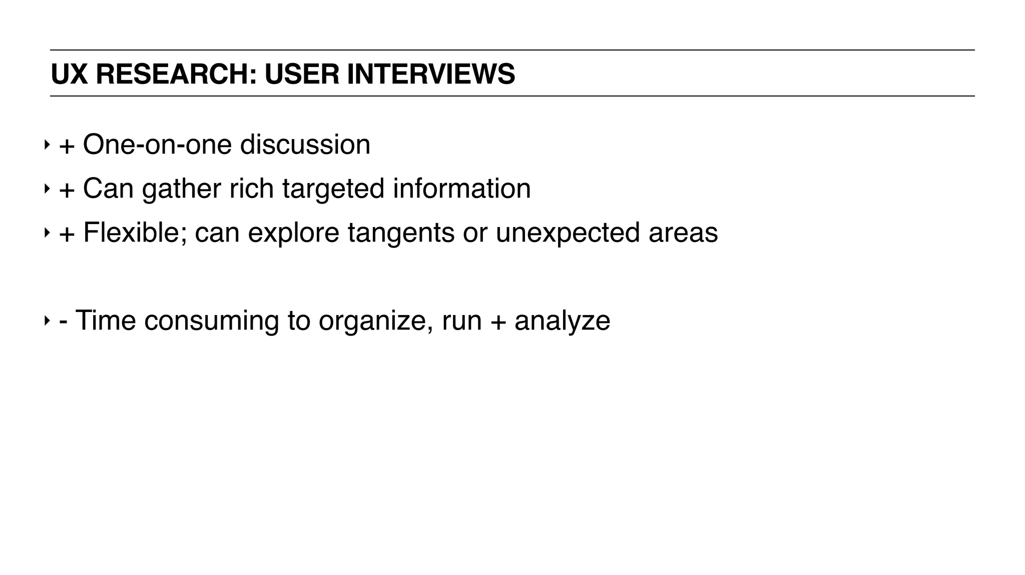 UX RESEARCH: USER INTERVIEWS
‣ + One-on-one discussion
‣ + Can gather rich targeted information
‣ + Flexible; can explore tangents or unexpected areas
‣ - Time consuming to organize, run + analyze
 