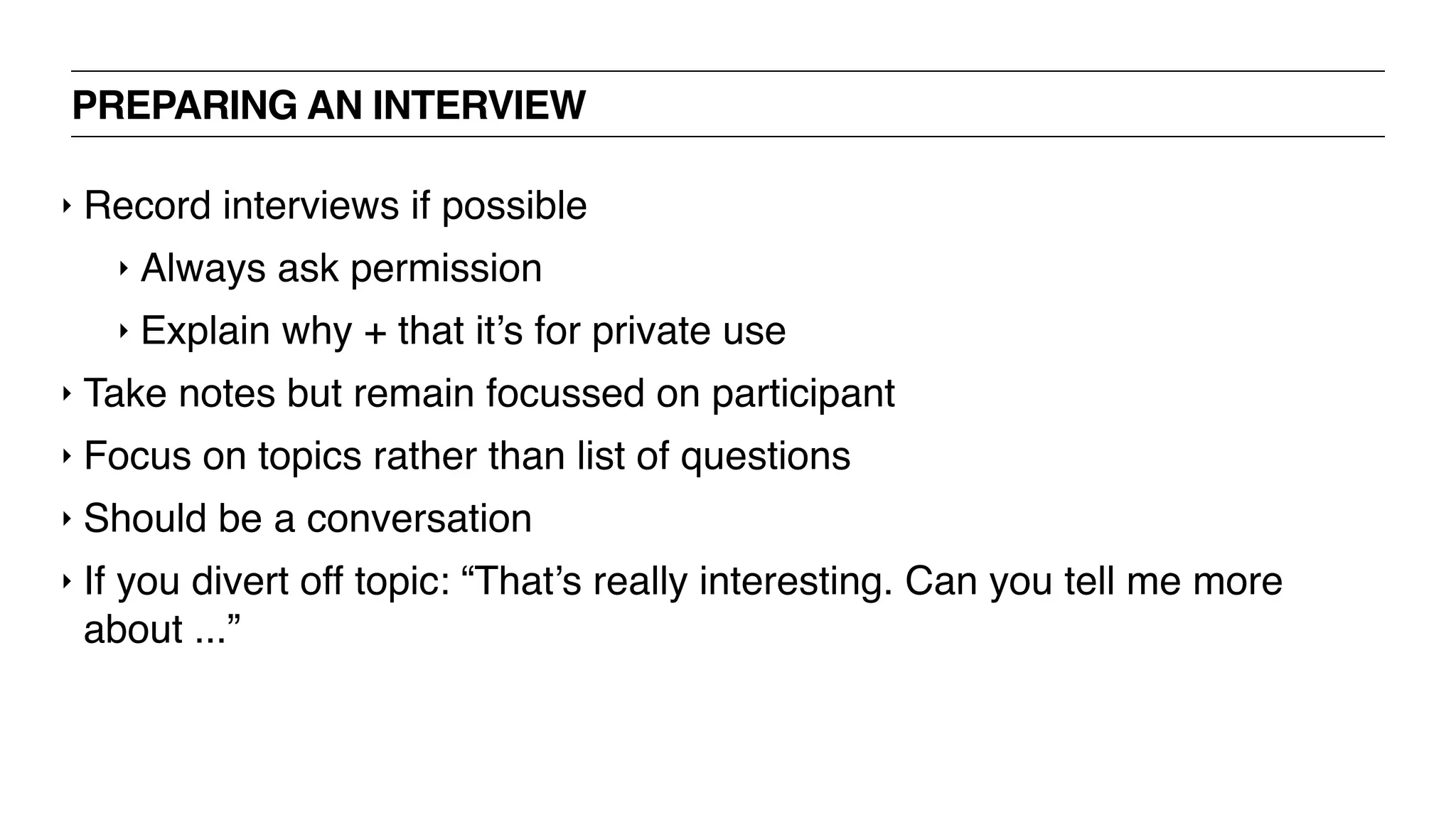 PREPARING AN INTERVIEW
‣ Record interviews if possible
‣ Always ask permission
‣ Explain why + that it’s for private use
‣ Take notes but remain focussed on participant
‣ Focus on topics rather than list of questions
‣ Should be a conversation
‣ If you divert off topic: “That’s really interesting. Can you tell me more
about ...”
 