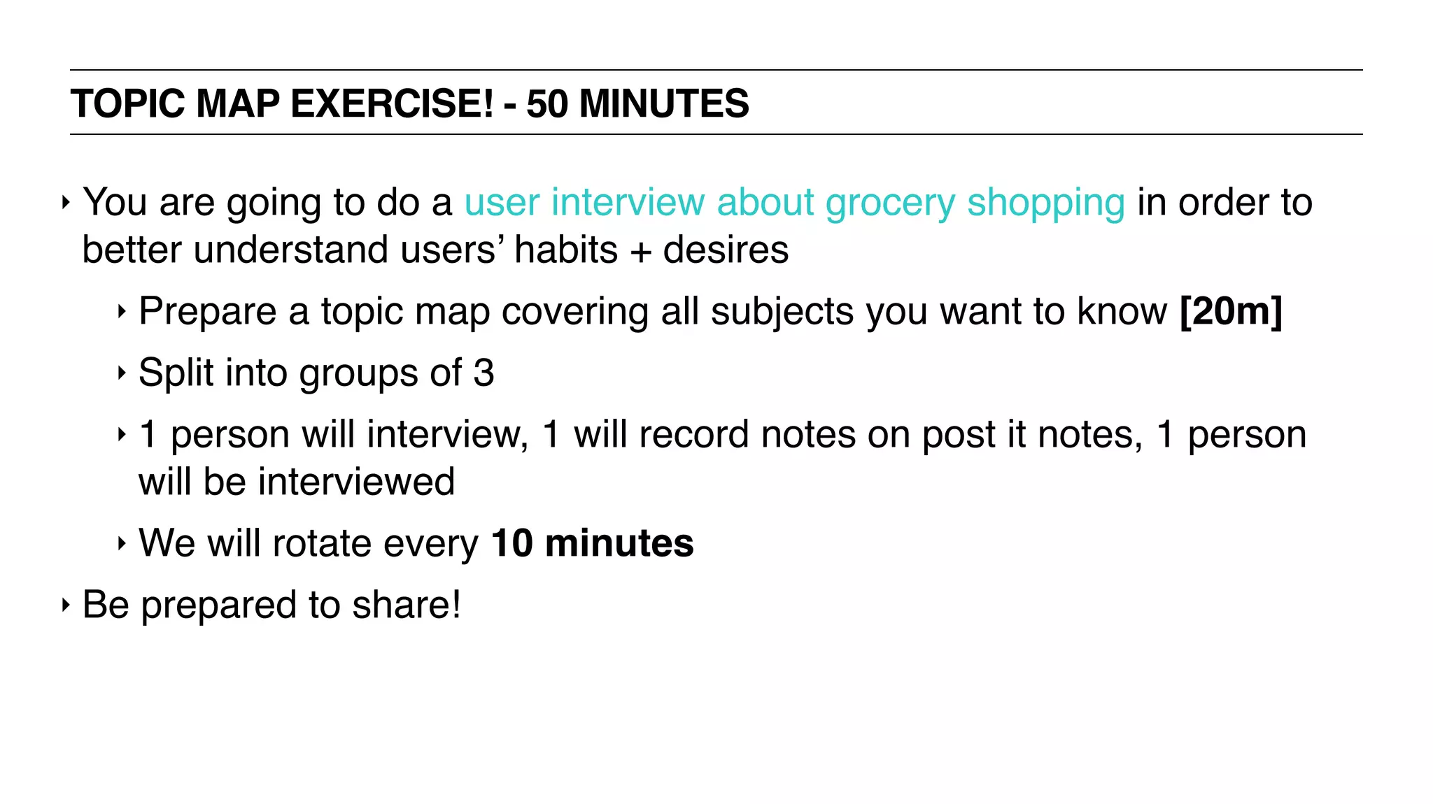 TOPIC MAP EXERCISE! - 50 MINUTES
‣ You are going to do a user interview about grocery shopping in order to
better understand users’ habits + desires
‣ Prepare a topic map covering all subjects you want to know [20m]
‣ Split into groups of 3
‣ 1 person will interview, 1 will record notes on post it notes, 1 person
will be interviewed
‣ We will rotate every 10 minutes
‣ Be prepared to share!
 
