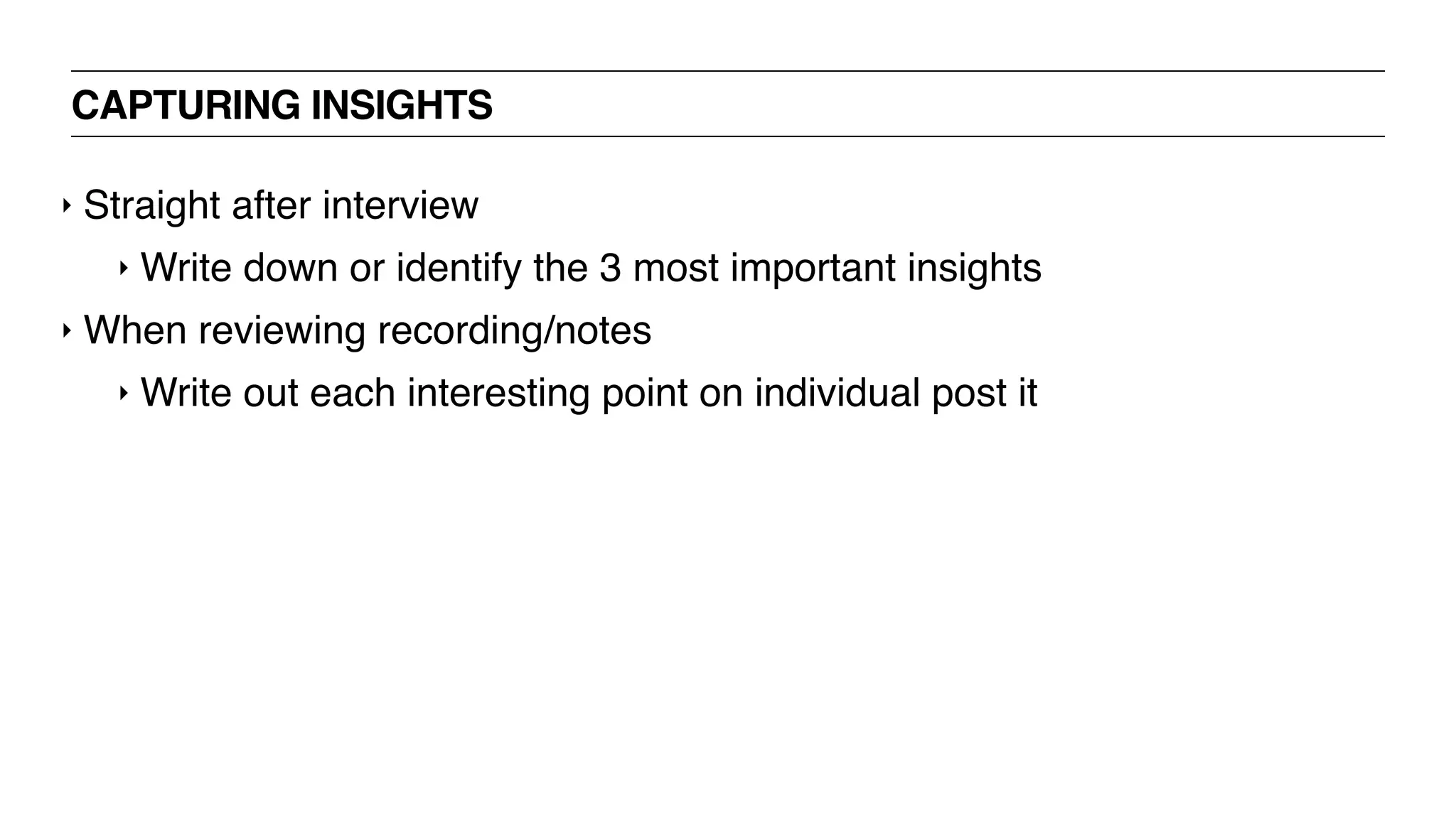 CAPTURING INSIGHTS
‣ Straight after interview
‣ Write down or identify the 3 most important insights
‣ When reviewing recording/notes
‣ Write out each interesting point on individual post it
 