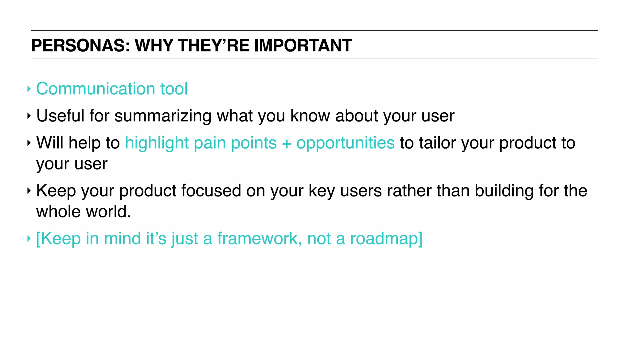 PERSONAS: WHY THEY’RE IMPORTANT
‣ Communication tool
‣ Useful for summarizing what you know about your user
‣ Will help to highlight pain points + opportunities to tailor your product to
your user
‣ Keep your product focused on your key users rather than building for the
whole world.
‣ [Keep in mind it’s just a framework, not a roadmap]
 