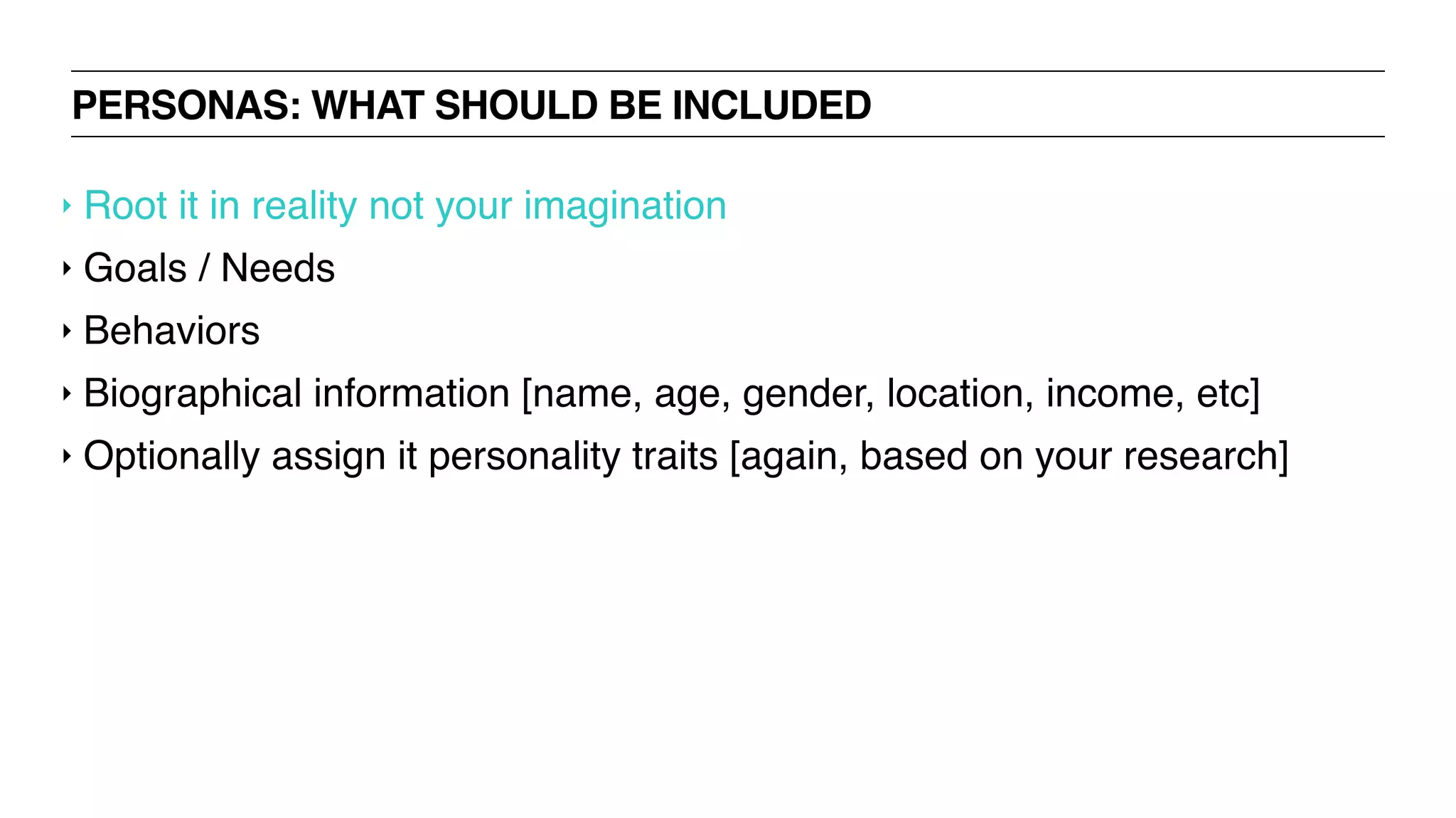 PERSONAS: WHAT SHOULD BE INCLUDED
‣ Root it in reality not your imagination
‣ Goals / Needs
‣ Behaviors
‣ Biographical information [name, age, gender, location, income, etc]
‣ Optionally assign it personality traits [again, based on your research]
 