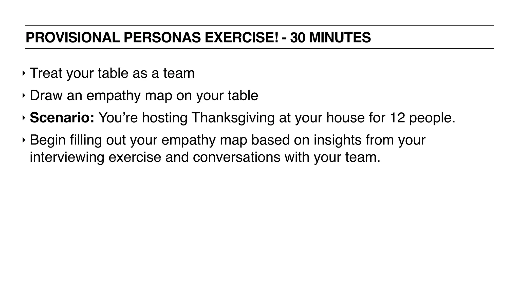 PROVISIONAL PERSONAS EXERCISE! - 30 MINUTES
‣ Treat your table as a team
‣ Draw an empathy map on your table
‣ Scenario: You’re hosting Thanksgiving at your house for 12 people.
‣ Begin ﬁlling out your empathy map based on insights from your
interviewing exercise and conversations with your team.
 