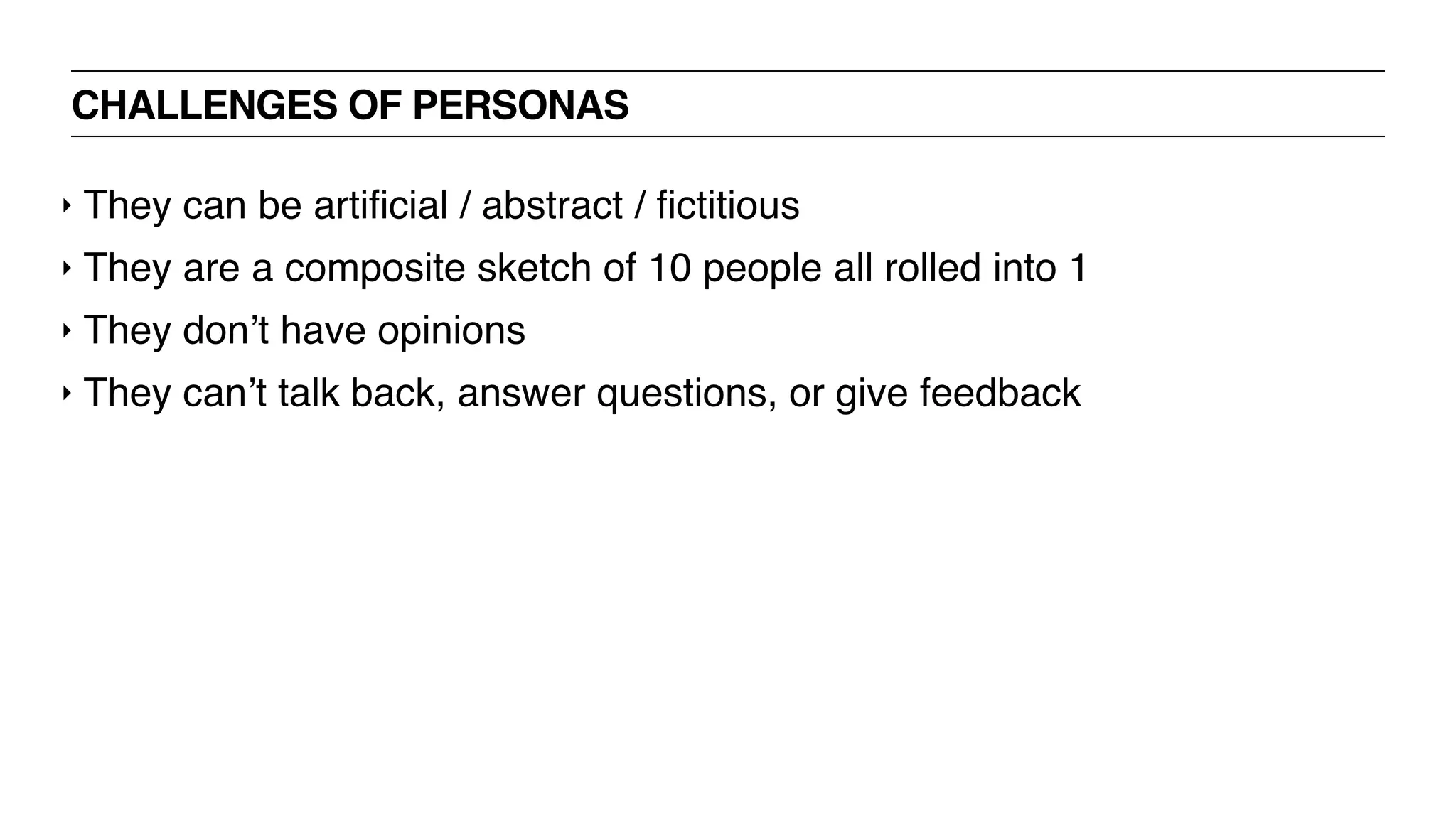 CHALLENGES OF PERSONAS
‣ They can be artiﬁcial / abstract / ﬁctitious
‣ They are a composite sketch of 10 people all rolled into 1
‣ They don’t have opinions
‣ They can’t talk back, answer questions, or give feedback
 