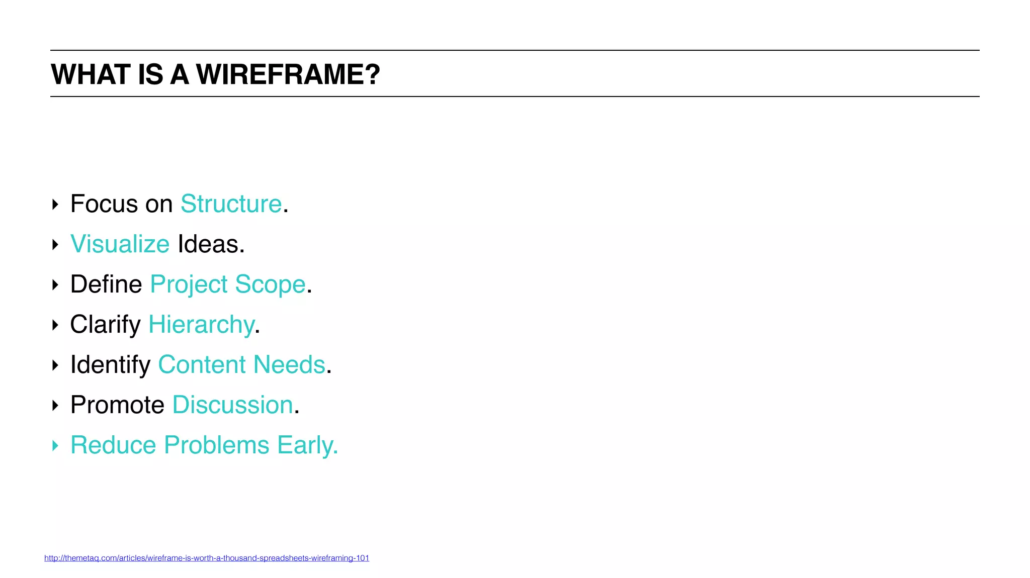 ‣ Focus on Structure.
‣ Visualize Ideas.
‣ Define Project Scope.
‣ Clarify Hierarchy.
‣ Identify Content Needs.
‣ Promote Discussion.
‣ Reduce Problems Early.
WHAT IS A WIREFRAME?
http://themetaq.com/articles/wireframe-is-worth-a-thousand-spreadsheets-wireframing-101
 