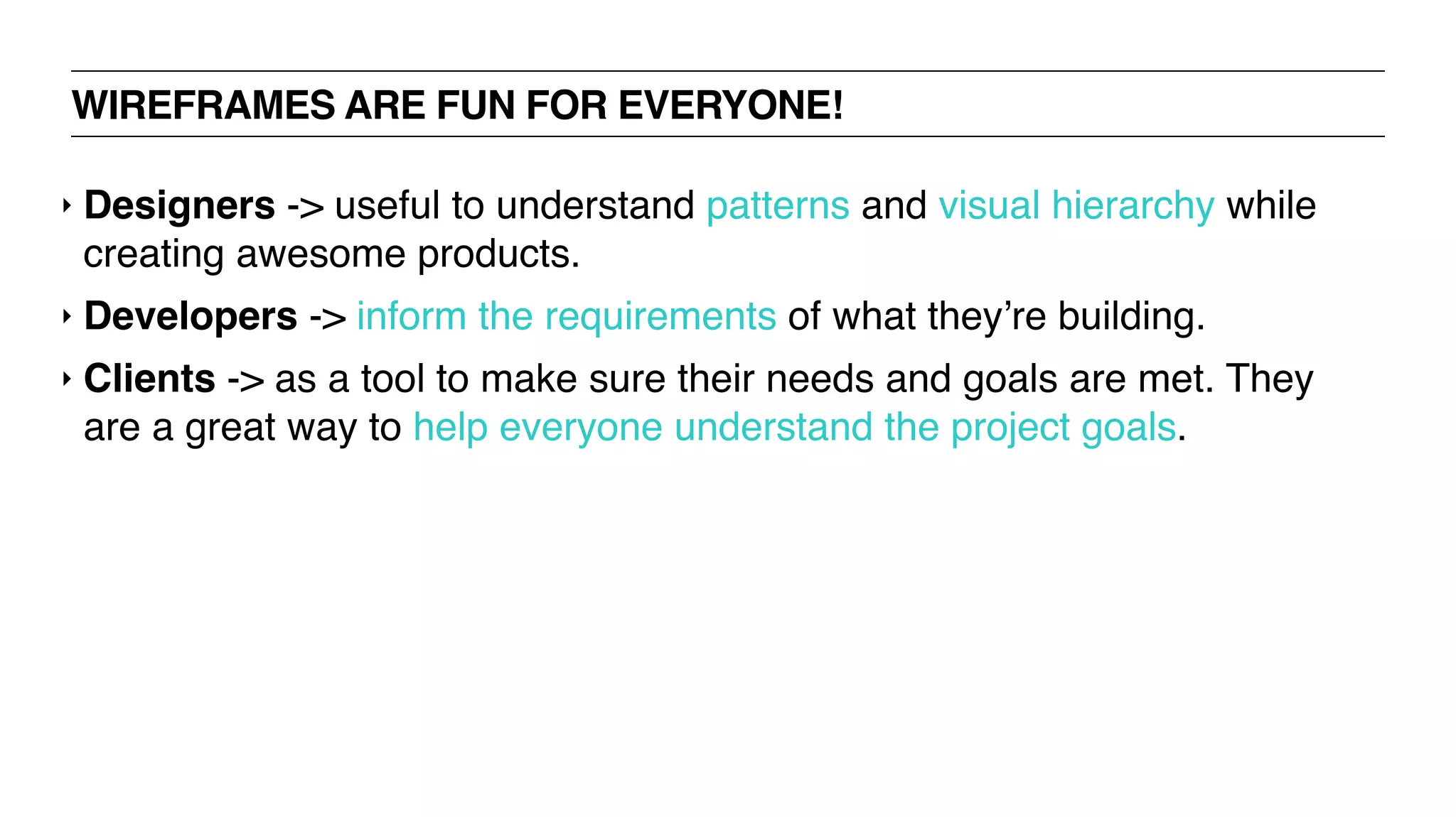 WIREFRAMES ARE FUN FOR EVERYONE!
‣ Designers -> useful to understand patterns and visual hierarchy while
creating awesome products.
‣ Developers -> inform the requirements of what they’re building.
‣ Clients -> as a tool to make sure their needs and goals are met. They
are a great way to help everyone understand the project goals.
 