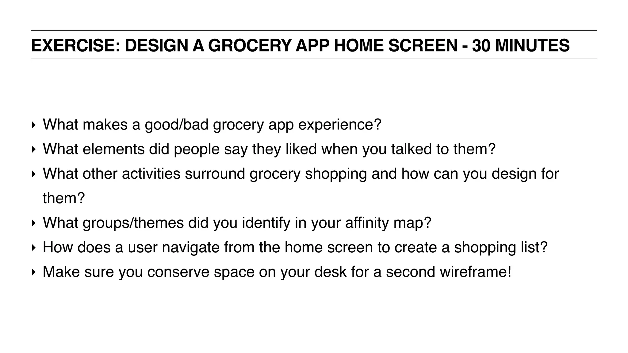 EXERCISE: DESIGN A GROCERY APP HOME SCREEN - 30 MINUTES
‣ What makes a good/bad grocery app experience?
‣ What elements did people say they liked when you talked to them?
‣ What other activities surround grocery shopping and how can you design for
them?
‣ What groups/themes did you identify in your affinity map?
‣ How does a user navigate from the home screen to create a shopping list?
‣ Make sure you conserve space on your desk for a second wireframe!
 