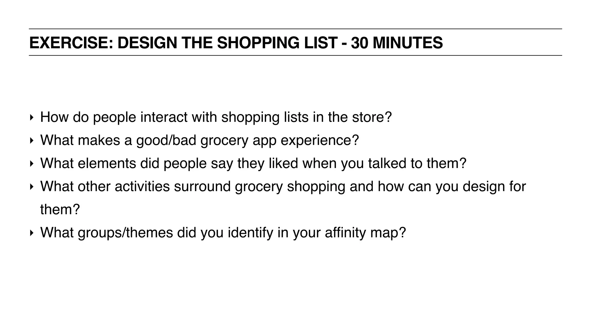 EXERCISE: DESIGN THE SHOPPING LIST - 30 MINUTES
‣ How do people interact with shopping lists in the store?
‣ What makes a good/bad grocery app experience?
‣ What elements did people say they liked when you talked to them?
‣ What other activities surround grocery shopping and how can you design for
them?
‣ What groups/themes did you identify in your affinity map?
 