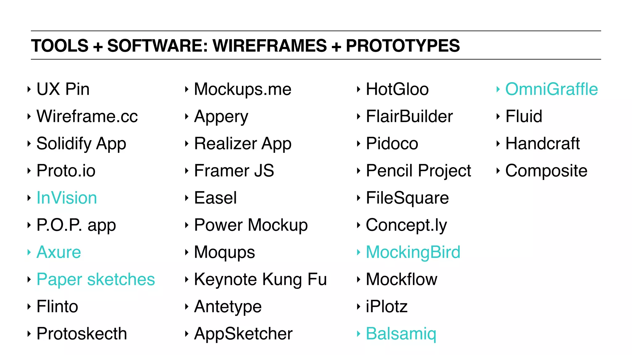 TOOLS + SOFTWARE: WIREFRAMES + PROTOTYPES
‣ UX Pin
‣ Wireframe.cc
‣ Solidify App
‣ Proto.io
‣ InVision
‣ P.O.P. app
‣ Axure
‣ Paper sketches
‣ Flinto
‣ Protoskecth
‣ Mockups.me
‣ Appery
‣ Realizer App
‣ Framer JS
‣ Easel
‣ Power Mockup
‣ Moqups
‣ Keynote Kung Fu
‣ Antetype
‣ AppSketcher
‣ HotGloo
‣ FlairBuilder
‣ Pidoco
‣ Pencil Project
‣ FileSquare
‣ Concept.ly
‣ MockingBird
‣ Mockﬂow
‣ iPlotz
‣ Balsamiq
‣ OmniGrafﬂe
‣ Fluid
‣ Handcraft
‣ Composite
 