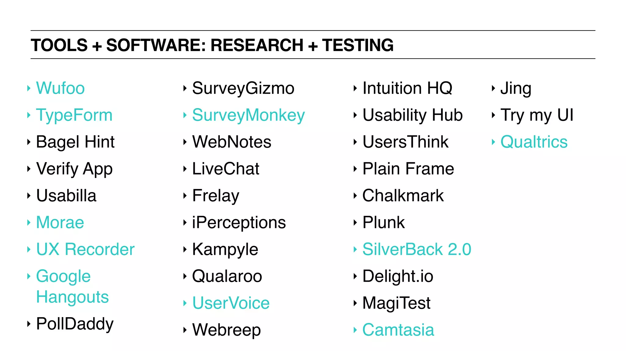 TOOLS + SOFTWARE: RESEARCH + TESTING
‣ Wufoo
‣ TypeForm
‣ Bagel Hint
‣ Verify App
‣ Usabilla
‣ Morae
‣ UX Recorder
‣ Google
Hangouts
‣ PollDaddy
‣ SurveyGizmo
‣ SurveyMonkey
‣ WebNotes
‣ LiveChat
‣ Frelay
‣ iPerceptions
‣ Kampyle
‣ Qualaroo
‣ UserVoice
‣ Webreep
‣ Intuition HQ
‣ Usability Hub
‣ UsersThink
‣ Plain Frame
‣ Chalkmark
‣ Plunk
‣ SilverBack 2.0
‣ Delight.io
‣ MagiTest
‣ Camtasia
‣ Jing
‣ Try my UI
‣ Qualtrics
 