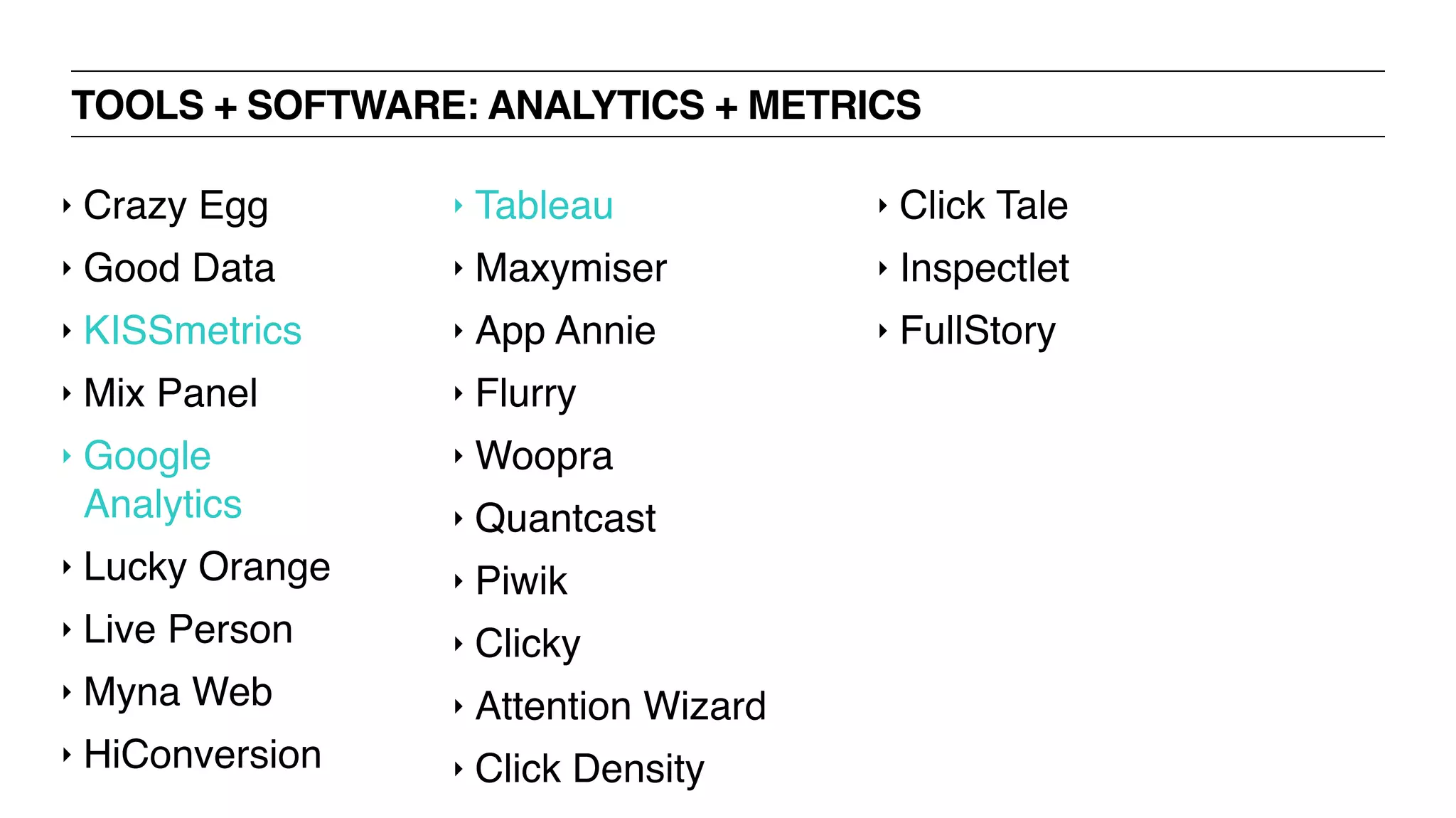 TOOLS + SOFTWARE: ANALYTICS + METRICS
‣ Crazy Egg
‣ Good Data
‣ KISSmetrics
‣ Mix Panel
‣ Google
Analytics
‣ Lucky Orange
‣ Live Person
‣ Myna Web
‣ HiConversion
‣ Tableau
‣ Maxymiser
‣ App Annie
‣ Flurry
‣ Woopra
‣ Quantcast
‣ Piwik
‣ Clicky
‣ Attention Wizard
‣ Click Density
‣ Click Tale
‣ Inspectlet
‣ FullStory
 