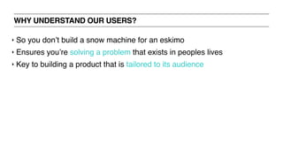 WHY UNDERSTAND OUR USERS?
‣ So you don’t build a snow machine for an eskimo
‣ Ensures you’re solving a problem that exists in peoples lives
‣ Key to building a product that is tailored to its audience
 