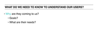 WHAT DO WE NEED TO KNOW TO UNDERSTAND OUR USERS?
‣ Why are they coming to us?
‣ Goals?
‣ What are their needs?
 