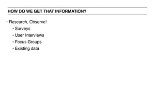 HOW DO WE GET THAT INFORMATION?
‣ Research, Observe!
‣ Surveys
‣ User Interviews
‣ Focus Groups
‣ Existing data
 