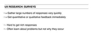 UX RESEARCH: SURVEYS
‣ + Gather large numbers of responses very quickly
‣ + Get quantitative or qualitative feedback immediately
‣ - Hard to get rich responses
‣ - Often learn about problems but not why they occur
 