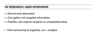 UX RESEARCH: USER INTERVIEWS
‣ + One-on-one discussion
‣ + Can gather rich targeted information
‣ + Flexible; can explore tangents or unexpected areas
‣ - Time consuming to organize, run + analyze
 