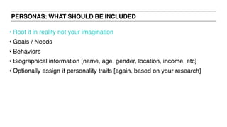 PERSONAS: WHAT SHOULD BE INCLUDED
‣ Root it in reality not your imagination
‣ Goals / Needs
‣ Behaviors
‣ Biographical information [name, age, gender, location, income, etc]
‣ Optionally assign it personality traits [again, based on your research]
 