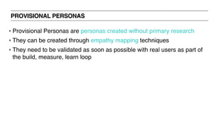 PROVISIONAL PERSONAS
‣ Provisional Personas are personas created without primary research
‣ They can be created through empathy mapping techniques
‣ They need to be validated as soon as possible with real users as part of
the build, measure, learn loop
 
