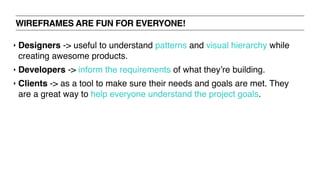 WIREFRAMES ARE FUN FOR EVERYONE!
‣ Designers -> useful to understand patterns and visual hierarchy while
creating awesome products.
‣ Developers -> inform the requirements of what they’re building.
‣ Clients -> as a tool to make sure their needs and goals are met. They
are a great way to help everyone understand the project goals.
 