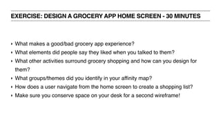 EXERCISE: DESIGN A GROCERY APP HOME SCREEN - 30 MINUTES
‣ What makes a good/bad grocery app experience?
‣ What elements did people say they liked when you talked to them?
‣ What other activities surround grocery shopping and how can you design for
them?
‣ What groups/themes did you identify in your affinity map?
‣ How does a user navigate from the home screen to create a shopping list?
‣ Make sure you conserve space on your desk for a second wireframe!
 