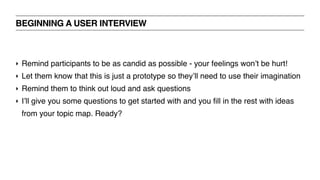 BEGINNING A USER INTERVIEW
‣ Remind participants to be as candid as possible - your feelings won’t be hurt!
‣ Let them know that this is just a prototype so they’ll need to use their imagination
‣ Remind them to think out loud and ask questions
‣ I’ll give you some questions to get started with and you fill in the rest with ideas
from your topic map. Ready?
 
