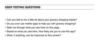 USER TESTING QUESTIONS
‣ Can you talk to me a little bit about your grocery shopping habits?
‣ Do you ever use mobile apps to help you with grocery shopping?
‣ Walk me through what you see here on this page.
‣ Based on what you see here, how likely are you to use this app?
‣ What, if anything, can be improved on this screen?
 