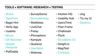 TOOLS + SOFTWARE: RESEARCH + TESTING
‣ Wufoo
‣ TypeForm
‣ Bagel Hint
‣ Verify App
‣ Usabilla
‣ Morae
‣ UX Recorder
‣ Google
Hangouts
‣ PollDaddy
‣ SurveyGizmo
‣ SurveyMonkey
‣ WebNotes
‣ LiveChat
‣ Frelay
‣ iPerceptions
‣ Kampyle
‣ Qualaroo
‣ UserVoice
‣ Webreep
‣ Intuition HQ
‣ Usability Hub
‣ UsersThink
‣ Plain Frame
‣ Chalkmark
‣ Plunk
‣ SilverBack 2.0
‣ Delight.io
‣ MagiTest
‣ Camtasia
‣ Jing
‣ Try my UI
‣ Qualtrics
 