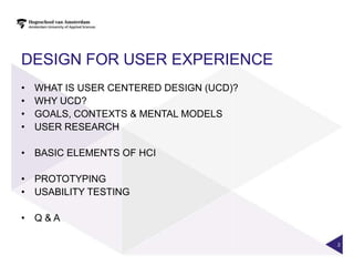 DESIGN FOR USER EXPERIENCE
•   WHAT IS USER CENTERED DESIGN (UCD)?
•   WHY UCD?
•   GOALS, CONTEXTS & MENTAL MODELS
•   USER RESEARCH

• BASIC ELEMENTS OF HCI

• PROTOTYPING
• USABILITY TESTING

• Q&A

                                          2
 