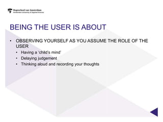 BEING THE USER IS ABOUT
• OBSERVING YOURSELF AS YOU ASSUME THE ROLE OF THE
  USER
  • Having a „child‟s mind‟
  • Delaying judgement
  • Thinking aloud and recording your thoughts
 