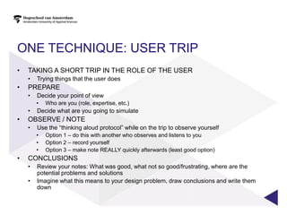 ONE TECHNIQUE: USER TRIP
•   TAKING A SHORT TRIP IN THE ROLE OF THE USER
    •   Trying things that the user does
•   PREPARE
    •   Decide your point of view
        •   Who are you (role, expertise, etc.)
    •   Decide what are you going to simulate
•   OBSERVE / NOTE
    •   Use the “thinking aloud protocol” while on the trip to observe yourself
        •   Option 1 – do this with another who observes and listens to you
        •   Option 2 – record yourself
        •   Option 3 – make note REALLY quickly afterwards (least good option)
•   CONCLUSIONS
    •   Review your notes: What was good, what not so good/frustrating, where are the
        potential problems and solutions
    •   Imagine what this means to your design problem, draw conclusions and write them
        down
 
