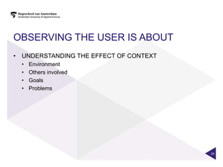 OBSERVING THE USER IS ABOUT
• UNDERSTANDING THE EFFECT OF CONTEXT
  •   Environment
  •   Others involved
  •   Goals
  •   Problems




                                        24
 