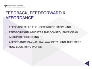 FEEDBACK, FEEDFORWARD &
AFFORDANCE

• FEEDBACK TELLS THE USER WHAT‟S HAPPENING.

• FEEDFORWARD INDICATES THE CONSEQUENCE OF AN
  ACTION BEFORE DOING IT.

• AFFORDANCE IS A NATURAL WAY OF TELLING THE USERS
  HOW SOMETHING WORKS.




                                                     27
 