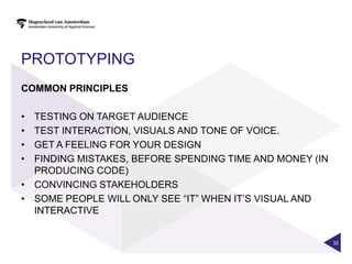 PROTOTYPING
COMMON PRINCIPLES

• TESTING ON TARGET AUDIENCE
• TEST INTERACTION, VISUALS AND TONE OF VOICE.
• GET A FEELING FOR YOUR DESIGN
• FINDING MISTAKES, BEFORE SPENDING TIME AND MONEY (IN
  PRODUCING CODE)
• CONVINCING STAKEHOLDERS
• SOME PEOPLE WILL ONLY SEE “IT” WHEN IT‟S VISUAL AND
  INTERACTIVE


                                                         32
 