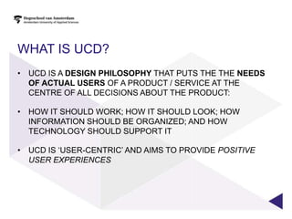 WHAT IS UCD?
• UCD IS A DESIGN PHILOSOPHY THAT PUTS THE THE NEEDS
  OF ACTUAL USERS OF A PRODUCT / SERVICE AT THE
  CENTRE OF ALL DECISIONS ABOUT THE PRODUCT:

• HOW IT SHOULD WORK; HOW IT SHOULD LOOK; HOW
  INFORMATION SHOULD BE ORGANIZED; AND HOW
  TECHNOLOGY SHOULD SUPPORT IT

• UCD IS „USER-CENTRIC‟ AND AIMS TO PROVIDE POSITIVE
  USER EXPERIENCES
 