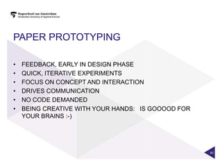 PAPER PROTOTYPING

•   FEEDBACK, EARLY IN DESIGN PHASE
•   QUICK, ITERATIVE EXPERIMENTS
•   FOCUS ON CONCEPT AND INTERACTION
•   DRIVES COMMUNICATION
•   NO CODE DEMANDED
•   BEING CREATIVE WITH YOUR HANDS:  IS GOOOOD FOR
    YOUR BRAINS :-)




                                                     40
 