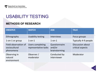 USABILITY TESTING
METHODS OF RESEARCH

OBSERVE             WATCH                ASK              TALK

Ethnography         Usability testing    Interviews       Focus groups
1-on-1 or group     1-on-1               1-on-1           Typically 4-9 people
Field observation of Users completing     Questionnaire   Discussion about
sociocultural        representative tasks and/or          critical aspects
phenomena                                 brainstorming
Observing in        Observer /           Conducted by     Moderator
natural             moderator            interviewer
environment


                                                                                 46
 