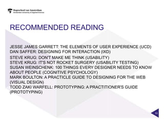 RECOMMENDED READING

JESSE JAMES GARRETT: THE ELEMENTS OF USER EXPERIENCE (UCD)
DAN SAFFER: DESIGNING FOR INTERACTION (IXD)
STEVE KRUG: DON'T MAKE ME THINK (USABILITY)
STEVE KRUG: IT'S NOT ROCKET SURGERY (USABILITY TESTING)
SUSAN WEINSCHENK: 100 THINGS EVERY DESIGNER NEEDS TO KNOW
ABOUT PEOPLE (COGNITIVE PSYCHOLOGY)
MARK BOULTON: A PRACTICLE GUIDE TO DESIGNING FOR THE WEB
(VISUAL DESIGN)
TODD ZAKI WARFELL: PROTOTYPING: A PRACTITIONER'S GUIDE
(PROTOTYPING)




                                                             53
 
