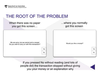 THE ROOT OF THE PROBLEM
 When there was no paper                   …where you normally
  you got this screen…                       got this screen




           If you pressed No without reading (and lots of
         people did) the transaction stopped without giving
               you your money or an explanation why
 