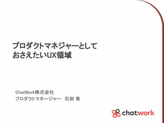 プロダクトマネジャーとして
おさえたいUX領域
ChatWork株式会社
プロダクトマネージャー　石田 隼
 