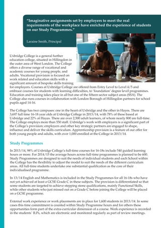 Uxbridge College is a general further
education college, situated in Hillingdon in
the outer area of West London. The College
offers a diverse range of vocational and
academic courses for young people, and
adults. Vocational provision is focused on
work related and education skills with a
significant amount of bespoke skills training
for employers. Courses at Uxbridge College are offered from Entry Level to Level 4/5 and
embrace courses for students with learning difficulties, to ‘foundation’ degree level programmes.
Education and training takes place in all but one of the fifteen sector subject areas (SSA). The
College also runs courses in collaboration with London Borough of Hillingdon partners for school
pupils aged 14-16.
The College has two campuses: one in the heart of Uxbridge and the other in Hayes. There are
3,697 full time 16-18 year olds at Uxbridge College in 2013/14, with 78% of these based at
Uxbridge and 22% at Hayes. There are over 2,500 adult learners, of whom nearly 800 are full-time.
The College employs more than 550 staff. Uxbridge’s work with employers is a significant part of
the College’s provision; employers and other key strategic partners are engaged to shape,
influence and deliver the skills curriculum. Apprenticeship provision is a feature of our offer for
both young people and adults, with over 1,000 enrolled at the College in 2013/14.
Study Programmes
In 2013/14, 98% of Uxbridge College’s full-time courses for 16-18s include 540 guided learning
hours or more. For 2014/15 the average hours across full-time programmes is planned to be 600.
Study Programmes are designed to suit the needs of individual students and each School within
the College has the flexibility to adjust the model to suit the needs of the different curriculum
areas. All full-time students undertake one substantial qualification as the core of their
individualised programme.
In 13/14 English and Mathematics is included in the Study Programmes for all 16-18s who have
not yet achieved at least a GCSE Grade C in these subjects. The provision is differentiated so that
some students are targeted to achieve stepping stone qualifications, mainly Functional Skills,
while other students who just missed out on a Grade C before joining the College will be placed
on a GCSE programme.
External work experience or work placements are in place for 1,600 students in 2013/14. In some
cases this time commitment is counted within Study Programme hours and for others these
opportunities form part of the extra-curricular dimension of a course. Work experience is recorded
in the students` ILPs, which are electronic and monitored regularly as part of review meetings.
“Imaginative assignments set by employers to meet the real
requirements of the workplace have enriched the experience of students
on our Study Programmes.”
Laraine Smith, Principal
 