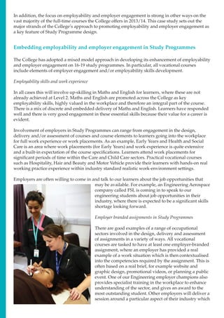 In addition, the focus on employability and employer engagement is strong in other ways on the
vast majority of the full-time courses the College offers in 2013/14. This case study sets out the
major strands of the College’s approach to promoting employability and employer engagement as
a key feature of Study Programme design.
The College has adopted a mixed model approach in developing its enhancement of employability
and employer engagement on 16-19 study programmes. In particular, all vocational courses
include elements of employer engagement and/or employability skills development.
Employability skills and work experience
In all cases this will involve up-skilling in Maths and English for learners, where these are not
already achieved at Level 2. Maths and English are promoted across the College as key
employability skills, highly valued in the workplace and therefore an integral part of the course.
There is a mix of discrete and embedded delivery of Maths and English. Learners have responded
well and there is very good engagement in these essential skills because their value for a career is
evident.
Involvement of employers in Study Programmes can range from engagement in the design,
delivery and/or assessment of courses and course elements to learners going into the workplace
for full work experience or work placements. As an example, Early Years and Health and Social
Care is an area where work placements (for Early Years) and work experience is quite extensive
and a built-in expectation of the course specifications. Learners attend work placements for
significant periods of time within the Care and Child Care sectors. Practical vocational courses
such as Hospitality, Hair and Beauty and Motor Vehicle provide their learners with hands-on real
working practice experience within industry standard realistic work-environment settings.
Employers are often willing to come in and talk to our learners about the job opportunities that
may be available. For example, an Engineering Aerospace
company called FSL is coming in to speak to our
engineering students about job opportunities in their
industry, where there is expected to be a significant skills
shortage looking forward.
Employer branded assignments in Study Programmes
There are good examples of a range of occupational
sectors involved in the design, delivery and assessment
of assignments in a variety of ways. All vocational
courses are tasked to have at least one employer-branded
assignment, where an employer has provided a real
example of a work situation which is then contextualised
into the competencies required by the assignment. This is
often based on a real brief, for example website and
graphic design, promotional videos, or planning a public
event. One of our Engineering employer champions also
provides specialist training in the workplace to enhance
understanding of the sector, and gives an award to the
most outstanding student. Other employers will deliver a
session around a particular aspect of their industry which
Embedding employability and employer engagement in Study Programmes
 