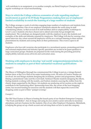 will contribute to an assignment, or as another example, our Retail Employer Champion provides
regular workshops on visual merchandising.
Ways in which the College achieves economies of scale regarding employer
involvement as part of 16-19 Study Programmes; making best use of employers’
limited availability to enrich the learning of a large number of students
The College arranges a week of activities engaging large numbers of employers and students from
all Study Programmes. One of our employer champions attends the week using its staff
volunteering scheme, so that several of its staff members deliver employability workshops to
Level 3, year 2 students who have chosen not to attend university but go straight into
employment. The workshops are designed jointly with the employer to give the students real
examples of the skills and attitudes required by employers. The College will also be running a fun,
speed interview day where around 40 employers will be on a carousel listening to three minute
presentations by students and scoring them on their performance. This event is open to all
students.
Employers who have job vacancies also participate in a recruitment session, promoting part-time
and seasonal employment and industry-specific specialists are invited to be guest speakers to
large curriculum groups. Students are prepared for the week during the preceding period by
employability tutorials across all levels and curriculum areas.
Working with employers to develop ‘real world’ assignments/projects/tasks for
students to complete as part of their substantial vocational qualifications
Example 1
The Mayor of Hillingdon Borough has commissioned the College to put on a vintage-themed
fashion show at the Civic Hall as his major fundraising event. All areas of Creative Studies are
involved: Art and Design students designing the invitations, posters and programmes, Media
filming a promotional video and the event itself, Technical Theatre students designing the effects,
Styling students working with the models, and Fashion students sourcing the clothes from the
charity shops supported by the Mayor. Art students are producing art for auction on the night to
contribute to the fundraising effort. Sponsorship from Intu, the owner of the local shopping
centre, has secured funding for resources and the students will then repeat the event in the
shopping centre as part of their “pamper evening”.
Example 2
The Old Vinyl Factory in Hayes is hosting the launch party of our Student Enterprise Company,
“The Frock and Rollers”, free of charge and using its own creative sector networks to maximise
attendance and new business for the students. One of our other Employer Champions, Metrobank,
is helping the group set up a bank account and advising them on how to start the company.
 