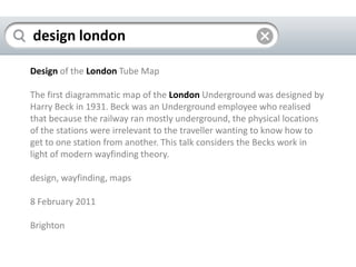 design londonDesignof the LondonTube MapThe first diagrammatic map of the LondonUnderground was designed by Harry Beck in 1931. Beck was an Underground employee who realised that because the railway ran mostly underground, the physical locations of the stations were irrelevant to the traveller wanting to know how to get to one station from another. This talk considers the Becks work in light of modern wayfinding theory.design, wayfinding, maps8 February 2011Brighton 