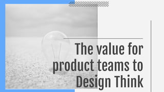 The value for
product teams to
Design Think
 