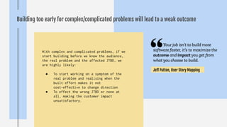 Building too early for complex/complicated problems will lead to a weak outcome
With complex and complicated problems, if we
start building before we know the audience,
the real problem and the affected JTBD, we
are highly likely:
● To start working on a symptom of the
real problem and realising when the
built effort makes it not
cost-effective to change direction
● To effect the wrong JTBD or none at
all, making the customer impact
unsatisfactory.
Your job isn’t to build more
software faster, it’s to maximize the
outcome and impact you get from
what you choose to build.
Jeﬀ Patton, User Story Mapping
 